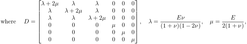 \displaystyle\text{where }\quad D=\begin{bmatrix}\lambda+2\mu&\lambda&\lambda&%
0&0&0\\
\lambda&\lambda+2\mu&\lambda&0&0&0\\
\lambda&\lambda&\lambda+2\mu&0&0&0\\
0&0&0&\mu&0&0\\
0&0&0&0&\mu&0\\
0&0&0&0&0&\mu\end{bmatrix},\quad\lambda=\dfrac{E\nu}{(1+\nu)(1-2\nu)},\quad\mu%
=\dfrac{E}{2(1+\nu)},