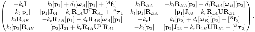 \left(\begin{matrix}-k_{t}{\bf I}&k_{t}[{\bf p}_{1}]+d_{t}[\boldsymbol{\omega}_{A}][{\bf p}_{1}]+[{}^{A}{\bf f}_{1}]&k_{t}{\bf R}_{{BA}}&-k_{t}{\bf R}_{{BA}}[{\bf p}_{2}]-d_{t}{\bf R}_{{BA}}[\boldsymbol{\omega}_{B}][{\bf p}_{2}]\\
-k_{t}[{\bf p}_{1}]&[{\bf p}_{1}]{\bf J}_{{01}}-k_{r}{\bf R}_{{1A}}{\bf U}^{T}{\bf R}_{{A1}}+[{}^{A}\boldsymbol{\tau}_{1}]&k_{t}[{\bf p}_{1}]{\bf R}_{{BA}}&[{\bf p}_{1}]{\bf J}_{{03}}+k_{r}{\bf R}_{{1A}}{\bf U}{\bf R}_{{B1}}\\
k_{t}{\bf R}_{{AB}}&-k_{t}{\bf R}_{{AB}}[{\bf p}_{1}]-d_{t}{\bf R}_{{AB}}[\boldsymbol{\omega}_{A}][{\bf p}_{1}]&-k_{t}{\bf I}&k_{t}[{\bf p}_{2}]+d_{t}[\boldsymbol{\omega}_{B}][{\bf p}_{2}]+[{}^{B}{\bf f}_{2}]\\
k_{t}[{\bf p}_{2}]{\bf R}_{{AB}}&[{\bf p}_{2}]{\bf J}_{{21}}+k_{r}{\bf R}_{{1B}}{\bf U}^{T}{\bf R}_{{A1}}&-k_{t}[{\bf p}_{2}]&[{\bf p}_{2}]{\bf J}_{{23}}-k_{r}{\bf R}_{{1B}}{\bf U}{\bf R}_{{B1}}+[{}^{B}\boldsymbol{\tau}_{2}]\end{matrix}\right).