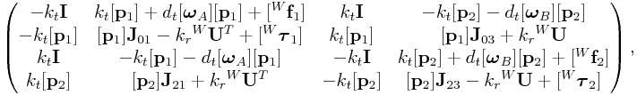\left(\begin{matrix}-k_{t}{\bf I}&k_{t}[{\bf p}_{1}]+d_{t}[\boldsymbol{\omega}_{A}][{\bf p}_{1}]+[{}^{W}{\bf f}_{1}]&k_{t}{\bf I}&-k_{t}[{\bf p}_{2}]-d_{t}[\boldsymbol{\omega}_{B}][{\bf p}_{2}]\\
-k_{t}[{\bf p}_{1}]&[{\bf p}_{1}]{\bf J}_{{01}}-k_{r}{}^{W}{\bf U}^{T}+[{}^{W}\boldsymbol{\tau}_{1}]&k_{t}[{\bf p}_{1}]&[{\bf p}_{1}]{\bf J}_{{03}}+k_{r}{}^{W}{\bf U}\\
k_{t}{\bf I}&-k_{t}[{\bf p}_{1}]-d_{t}[\boldsymbol{\omega}_{A}][{\bf p}_{1}]&-k_{t}{\bf I}&k_{t}[{\bf p}_{2}]+d_{t}[\boldsymbol{\omega}_{B}][{\bf p}_{2}]+[{}^{W}{\bf f}_{2}]\\
k_{t}[{\bf p}_{2}]&[{\bf p}_{2}]{\bf J}_{{21}}+k_{r}{}^{W}{\bf U}^{T}&-k_{t}[{\bf p}_{2}]&[{\bf p}_{2}]{\bf J}_{{23}}-k_{r}{}^{W}{\bf U}+[{}^{W}\boldsymbol{\tau}_{2}]\end{matrix}\right),